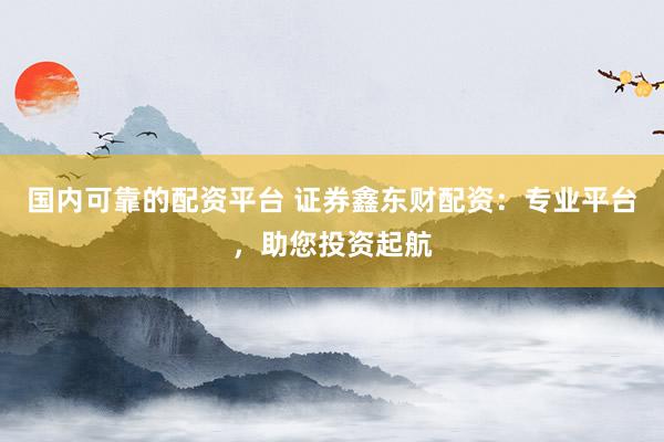国内可靠的配资平台 证券鑫东财配资：专业平台，助您投资起航