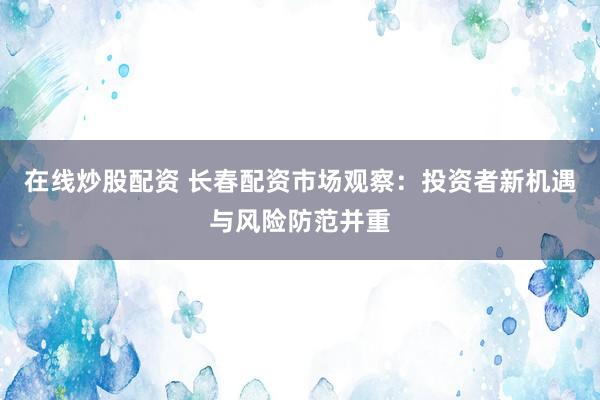 在线炒股配资 长春配资市场观察：投资者新机遇与风险防范并重