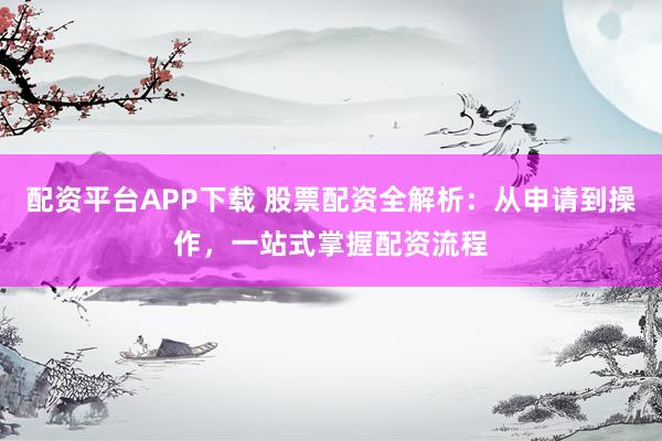 配资平台APP下载 股票配资全解析：从申请到操作，一站式掌握配资流程