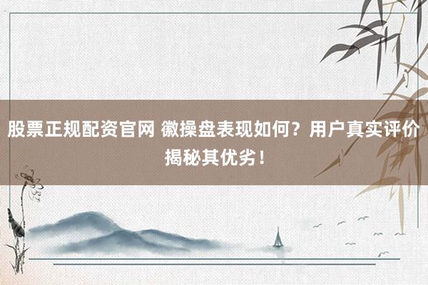 股票正规配资官网 徽操盘表现如何？用户真实评价揭秘其优劣！