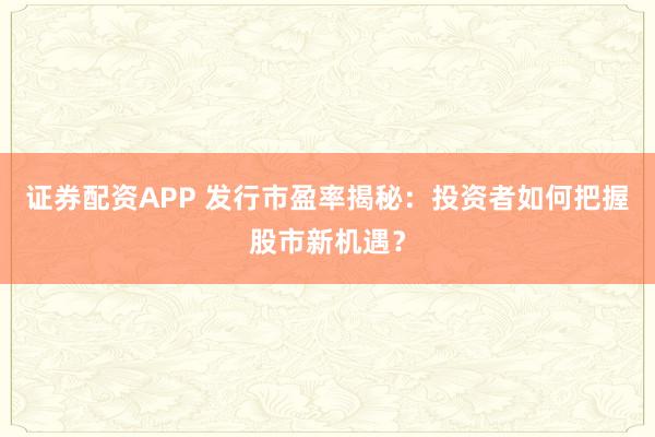 证券配资APP 发行市盈率揭秘：投资者如何把握股市新机遇？