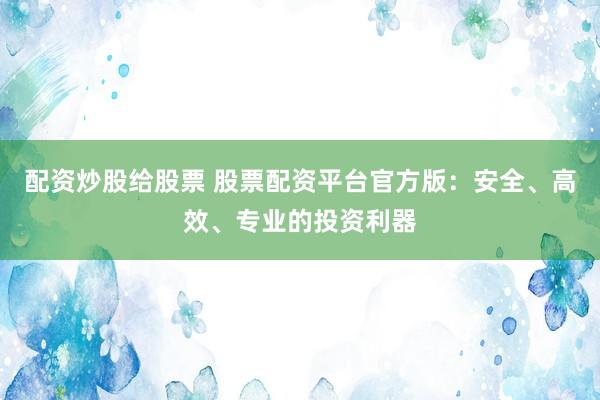 配资炒股给股票 股票配资平台官方版：安全、高效、专业的投资利器