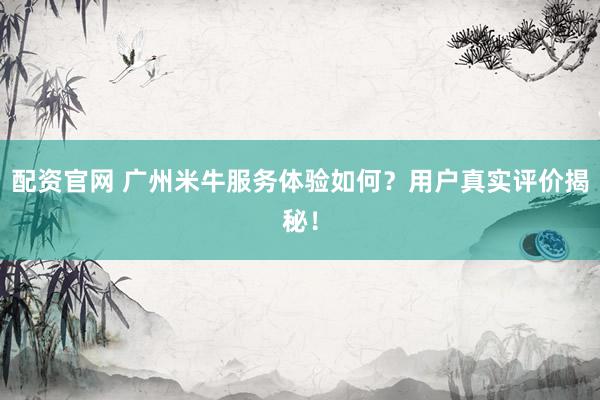 配资官网 广州米牛服务体验如何？用户真实评价揭秘！