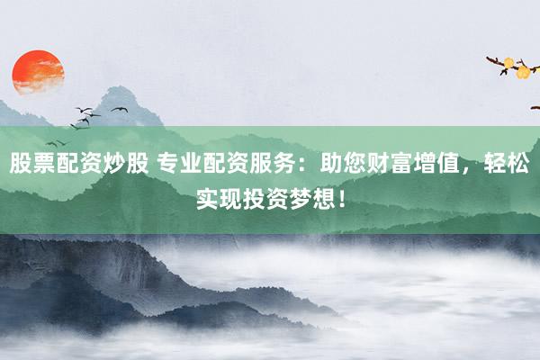 股票配资炒股 专业配资服务：助您财富增值，轻松实现投资梦想！