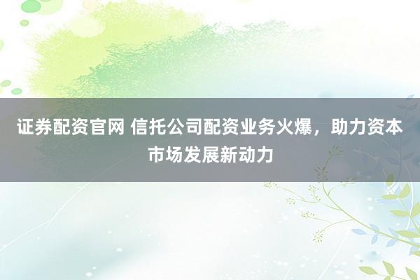 证券配资官网 信托公司配资业务火爆，助力资本市场发展新动力