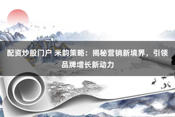 配资炒股门户 米韵策略：揭秘营销新境界，引领品牌增长新动力