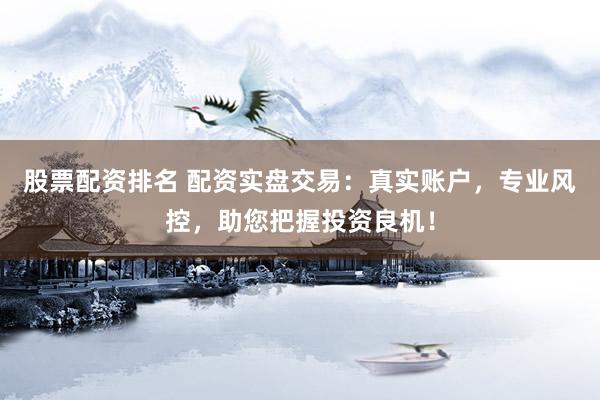 股票配资排名 配资实盘交易：真实账户，专业风控，助您把握投资良机！