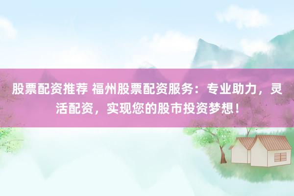 股票配资推荐 福州股票配资服务：专业助力，灵活配资，实现您的股市投资梦想！