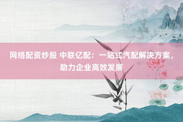 网络配资炒股 中联亿配：一站式汽配解决方案，助力企业高效发展