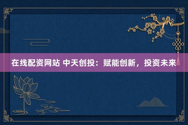在线配资网站 中天创投：赋能创新，投资未来