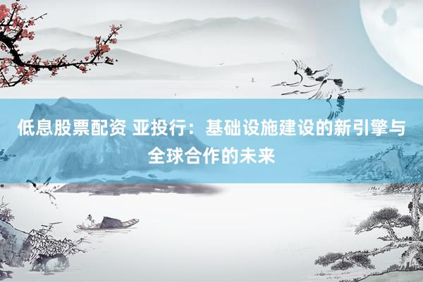 低息股票配资 亚投行：基础设施建设的新引擎与全球合作的未来