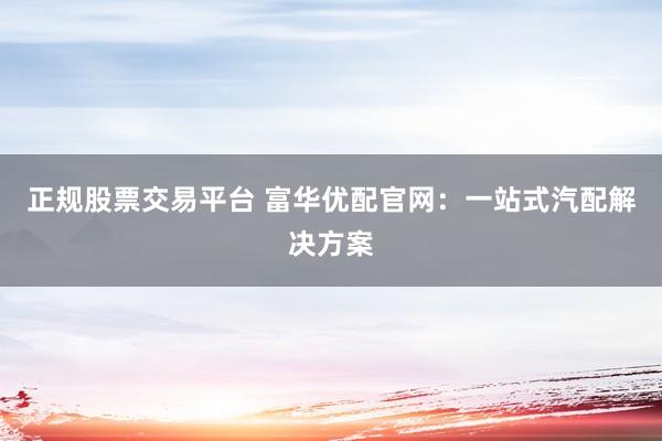 正规股票交易平台 富华优配官网：一站式汽配解决方案