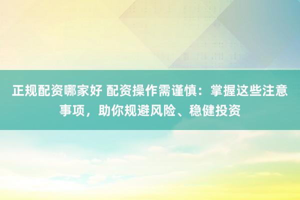 正规配资哪家好 配资操作需谨慎：掌握这些注意事项，助你规避风险、稳健投资