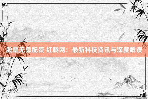 股票无息配资 红腾网：最新科技资讯与深度解读