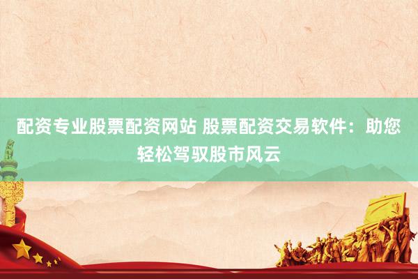 配资专业股票配资网站 股票配资交易软件：助您轻松驾驭股市风云