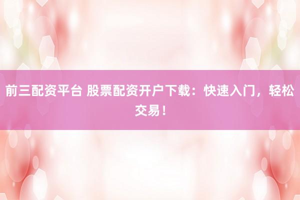 前三配资平台 股票配资开户下载：快速入门，轻松交易！