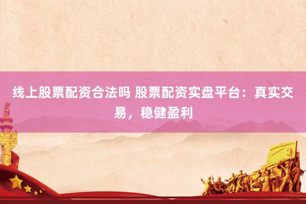 线上股票配资合法吗 股票配资实盘平台：真实交易，稳健盈利