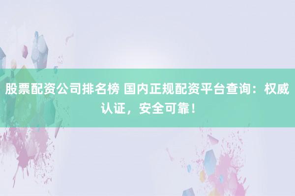 股票配资公司排名榜 国内正规配资平台查询：权威认证，安全可靠！