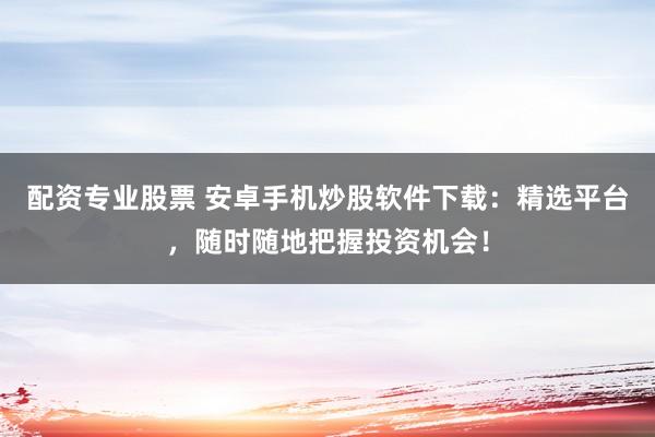 配资专业股票 安卓手机炒股软件下载：精选平台，随时随地把握投资机会！