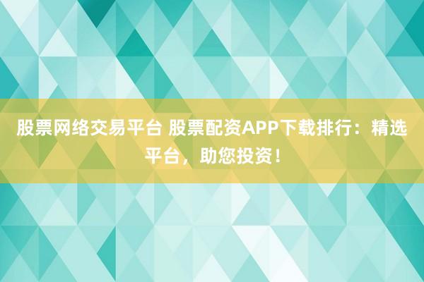 股票网络交易平台 股票配资APP下载排行：精选平台，助您投资！