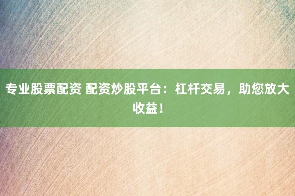 专业股票配资 配资炒股平台：杠杆交易，助您放大收益！