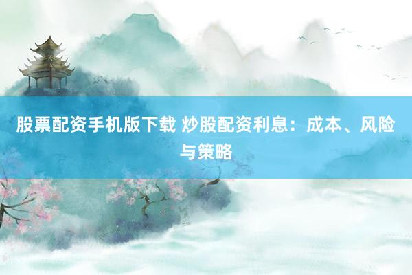 股票配资手机版下载 炒股配资利息：成本、风险与策略