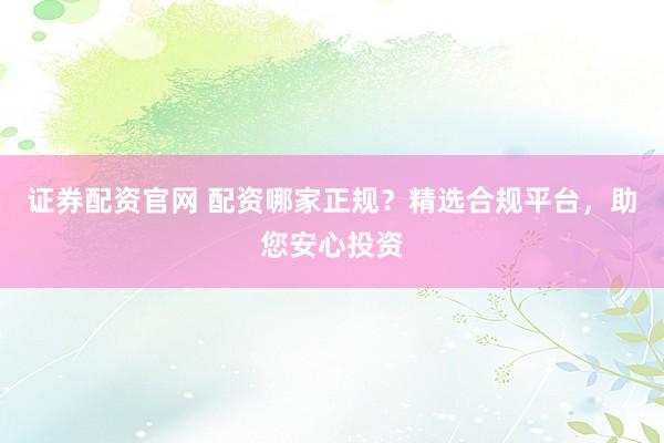 证券配资官网 配资哪家正规？精选合规平台，助您安心投资