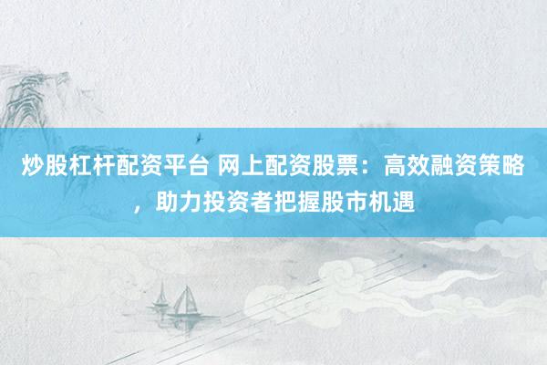 炒股杠杆配资平台 网上配资股票：高效融资策略，助力投资者把握股市机遇