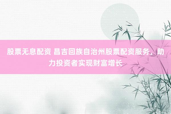 股票无息配资 昌吉回族自治州股票配资服务，助力投资者实现财富增长