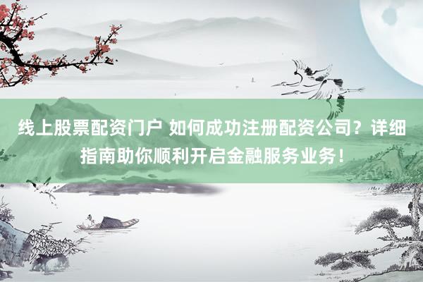 线上股票配资门户 如何成功注册配资公司？详细指南助你顺利开启金融服务业务！