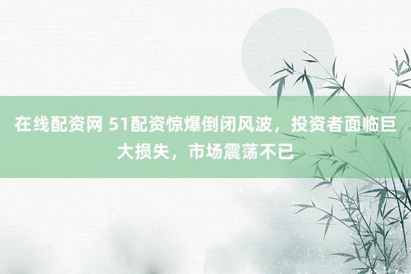在线配资网 51配资惊爆倒闭风波，投资者面临巨大损失，市场震荡不已