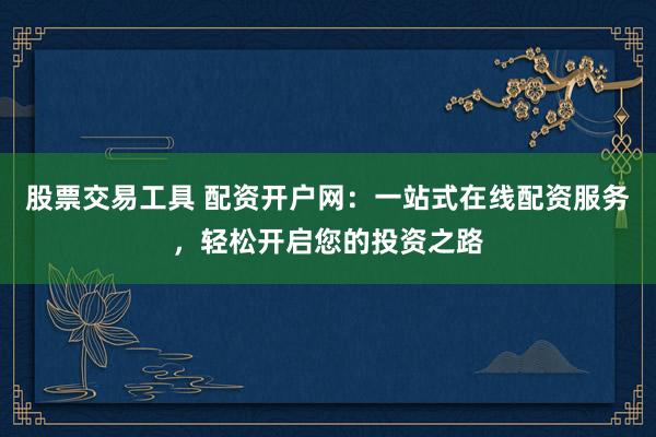股票交易工具 配资开户网：一站式在线配资服务，轻松开启您的投资之路