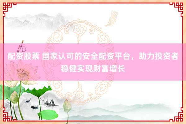 配资股票 国家认可的安全配资平台，助力投资者稳健实现财富增长