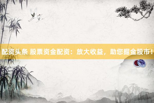 配资头条 股票资金配资:放大收益,助您掘金股市!