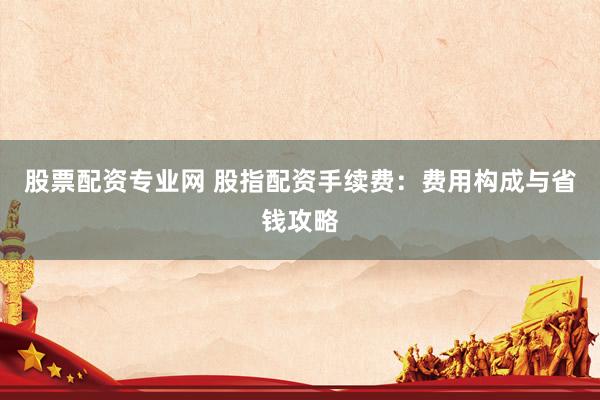 股票配资专业网 股指配资手续费:费用构成与省钱攻略
