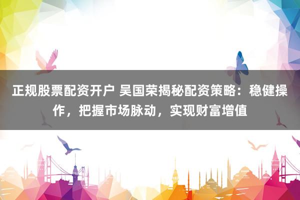 正规股票配资开户 吴国荣揭秘配资策略:稳健操作,把握市场脉动,实现财富增值