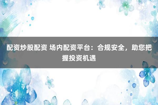 配资炒股配资 场内配资平台：合规安全，助您把握投资机遇
