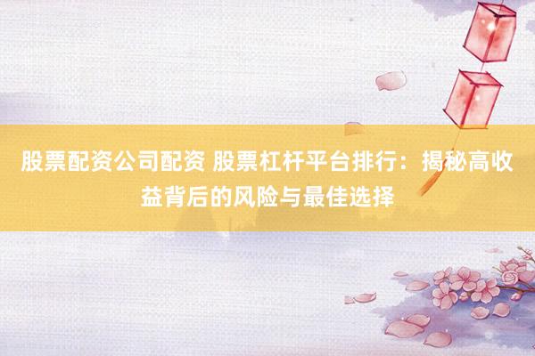 股票配资公司配资 股票杠杆平台排行：揭秘高收益背后的风险与最佳选择