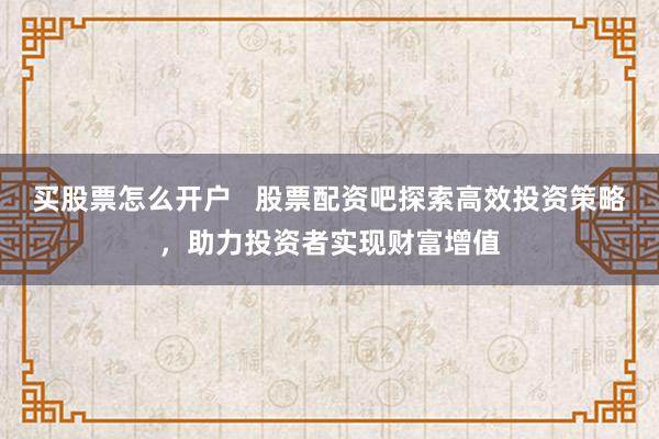 买股票怎么开户 股票配资吧探索高效投资策略,助力投资者实现财富增值