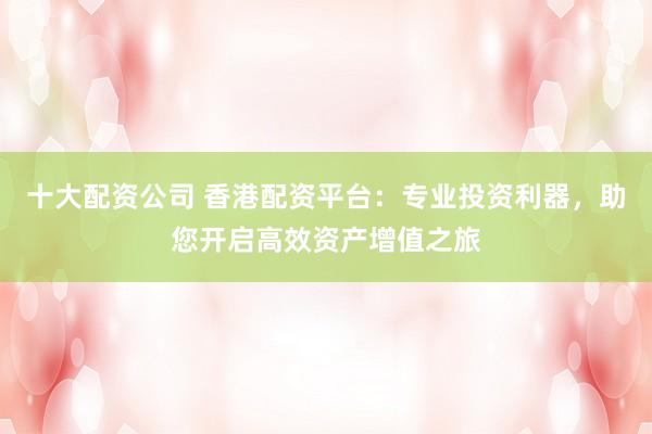 十大配资公司 香港配资平台：专业投资利器，助您开启高效资产增值之旅