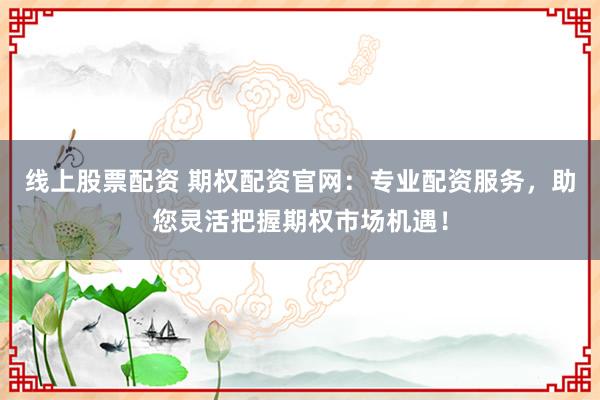 线上股票配资 期权配资官网：专业配资服务，助您灵活把握期权市场机遇！