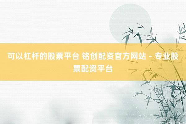可以杠杆的股票平台 铭创配资官方网站 - 专业股票配资平台