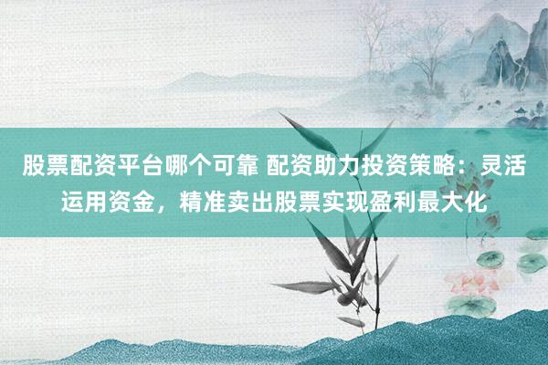 股票配资平台哪个可靠 配资助力投资策略：灵活运用资金，精准卖出股票实现盈利最大化