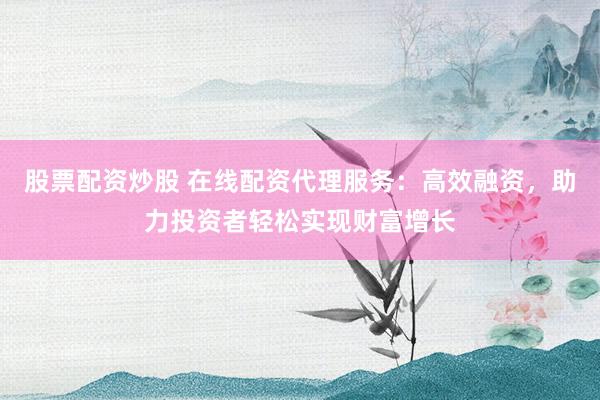 股票配资炒股 在线配资代理服务：高效融资，助力投资者轻松实现财富增长