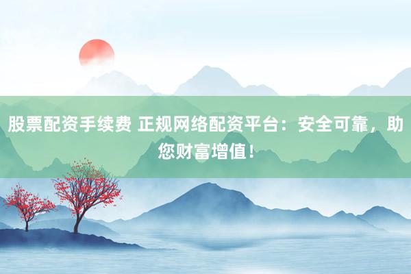 股票配资手续费 正规网络配资平台:安全可靠,助您财富增值!