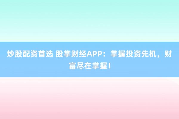 炒股配资首选 股掌财经APP:掌握投资先机,财富尽在掌握!