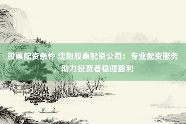 股票配资条件 沈阳股票配资公司：专业配资服务，助力投资者稳健盈利