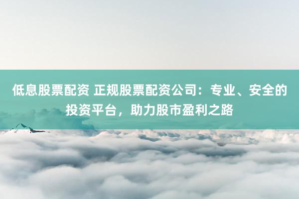 低息股票配资 正规股票配资公司:专业、安全的投资平台,助力股市盈利之路