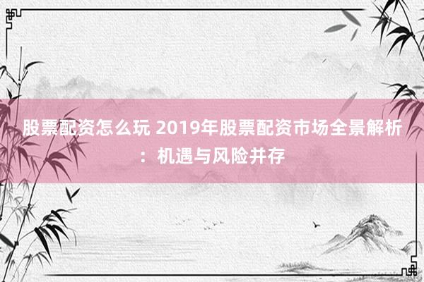 股票配资怎么玩 2019年股票配资市场全景解析:机遇与风险并存