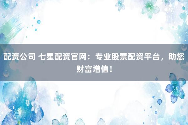 配资公司 七星配资官网:专业股票配资平台,助您财富增值!